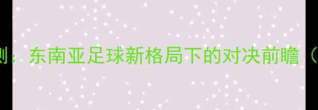 图片 越南vs泰国比分预测：东南亚足球新格局下的对决前瞻（附深度战术分析）2