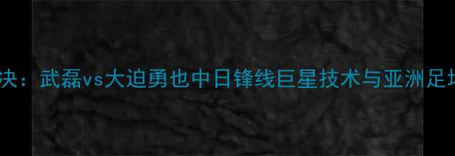 图片 足球巅峰对决：武磊vs大迫勇也中日锋线巨星技术与亚洲足坛未来展望2