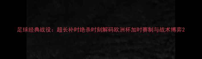 图片 足球经典战役：超长补时绝杀时刻解码欧洲杯加时赛制与战术博弈2
