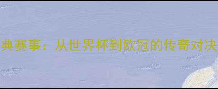 图片 足球经典赛事：从世界杯到欧冠的传奇对决全回顾