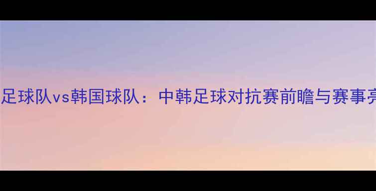 图片 长沙国足球队vs韩国球队：中韩足球对抗赛前瞻与赛事亮点全1