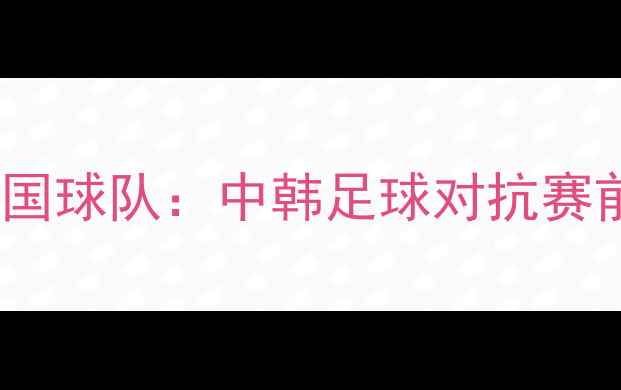 图片 长沙国足球队vs韩国球队：中韩足球对抗赛前瞻与赛事亮点全2
