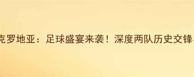 图片 阿塞拜疆VS克罗地亚：足球盛宴来袭！深度两队历史交锋与战术博弈1