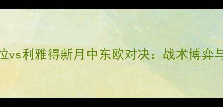 图片 阿斯顿维拉vs利雅得新月中东欧对决：战术博弈与绿茵传奇