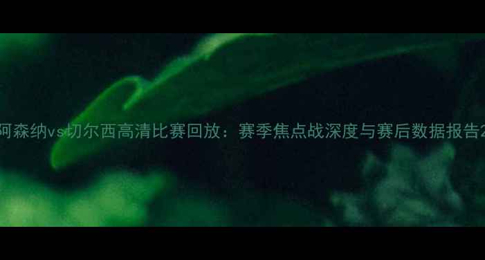 图片 阿森纳vs切尔西高清比赛回放：赛季焦点战深度与赛后数据报告2