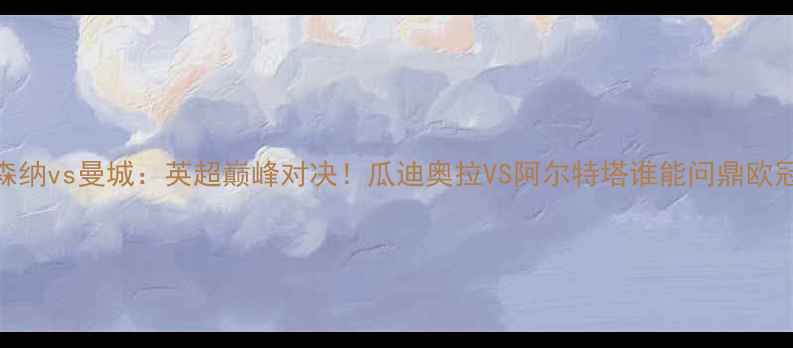 图片 阿森纳vs曼城：英超巅峰对决！瓜迪奥拉VS阿尔特塔谁能问鼎欧冠？