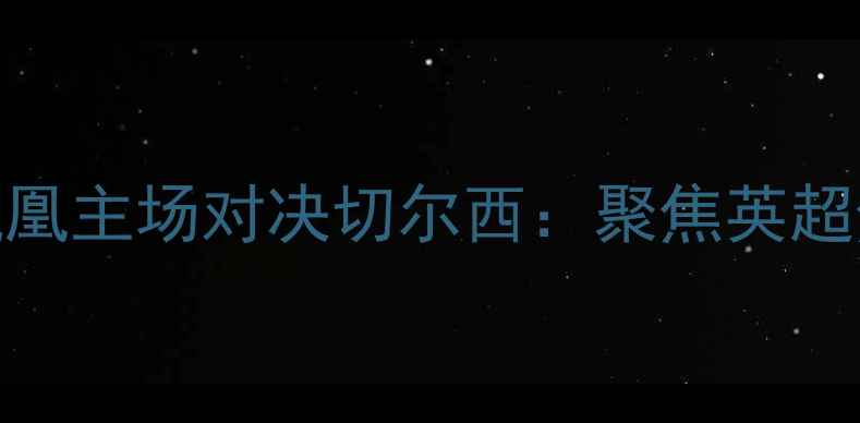 图片 阿森纳火凤凰主场对决切尔西：聚焦英超焦点战深度