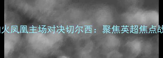 图片 阿森纳火凤凰主场对决切尔西：聚焦英超焦点战深度2