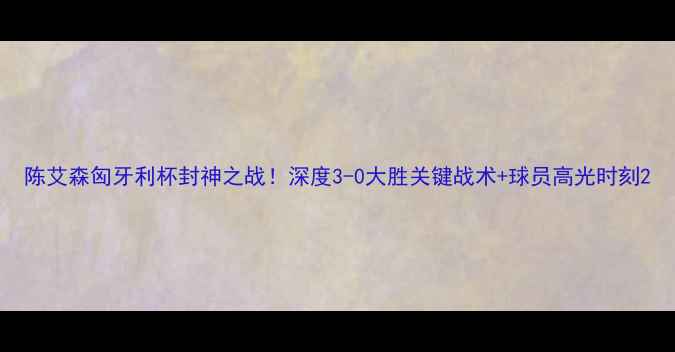 图片 陈艾森匈牙利杯封神之战！深度3-0大胜关键战术+球员高光时刻2