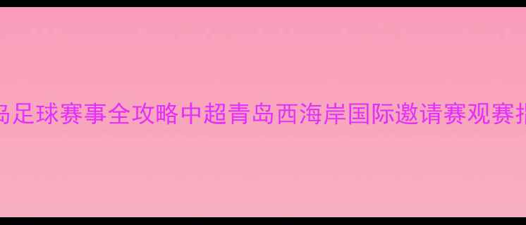图片 青岛足球赛事全攻略中超青岛西海岸国际邀请赛观赛指南