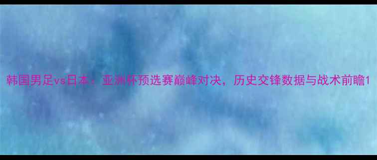 图片 韩国男足vs日本：亚洲杯预选赛巅峰对决，历史交锋数据与战术前瞻1