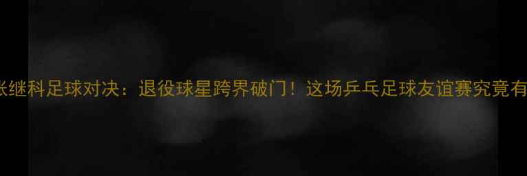 图片 马龙VS张继科足球对决：退役球星跨界破门！这场乒乓足球友谊赛究竟有多燃？1