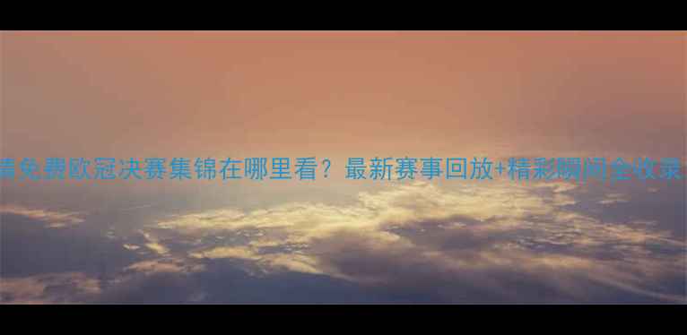 图片 高清免费欧冠决赛集锦在哪里看？最新赛事回放+精彩瞬间全收录！2