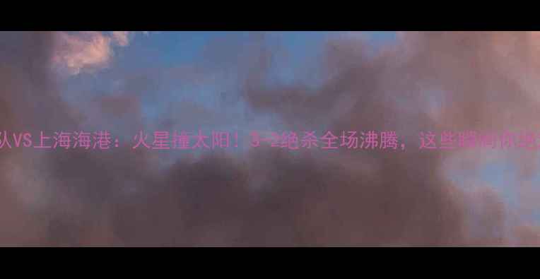 图片 高清回放广州队VS上海海港：火星撞太阳！3-2绝杀全场沸腾，这些瞬间你绝对不能错过！2