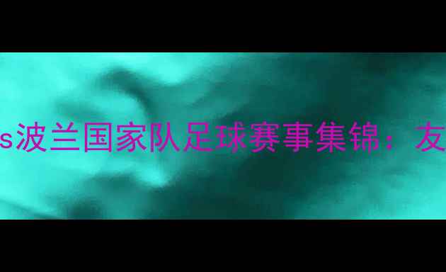 图片 高清完整版中国男足vs波兰国家队足球赛事集锦：友谊赛精彩瞬间全回顾1