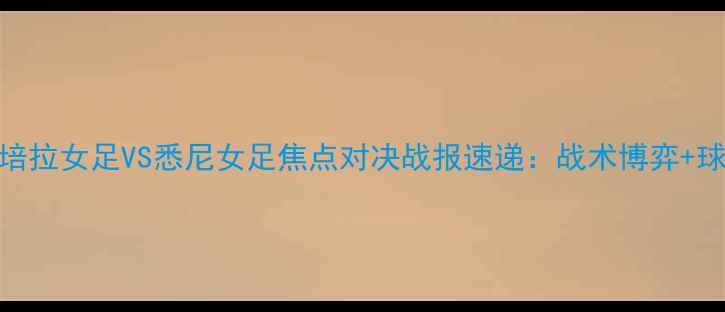 图片 高清直击！堪培拉女足VS悉尼女足焦点对决战报速递：战术博弈+球员高光时刻全