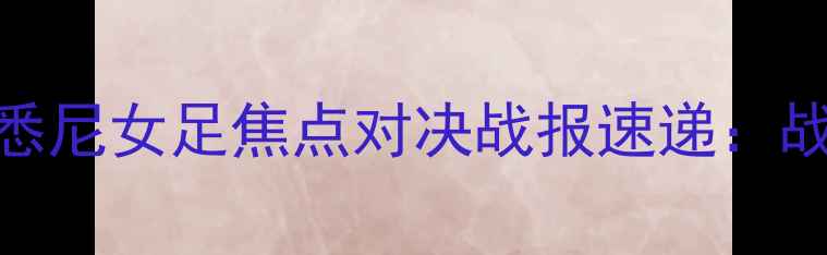 图片 高清直击！堪培拉女足VS悉尼女足焦点对决战报速递：战术博弈+球员高光时刻全2