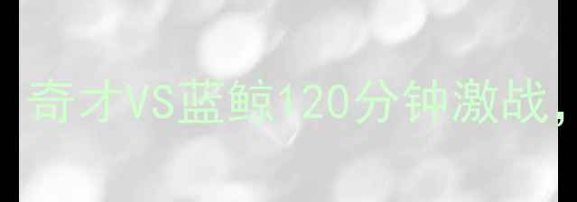 图片 高清足坛焦点战全场回放：奇才VS蓝鲸120分钟激战，争议判罚与绝杀时刻深度
