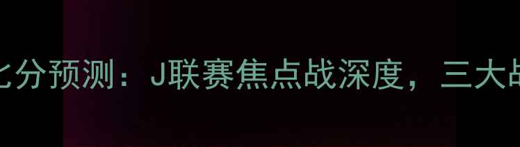 图片 鹿岛vs广岛比分预测：J联赛焦点战深度，三大战术悬念待解