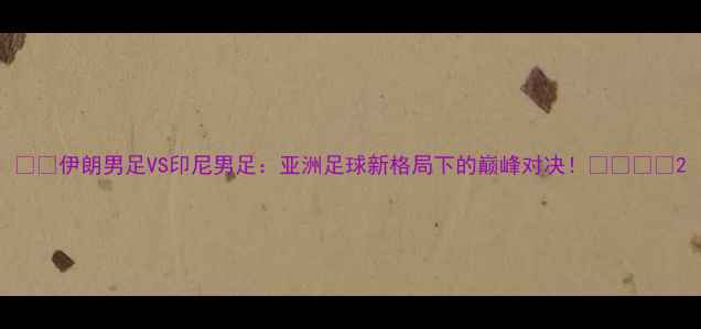 图片 🌏🏆伊朗男足VS印尼男足：亚洲足球新格局下的巅峰对决！🇮🇷🇮🇩2