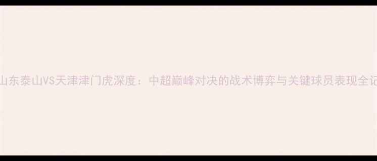 图片 🌟山东泰山VS天津津门虎深度：中超巅峰对决的战术博弈与关键球员表现全记录