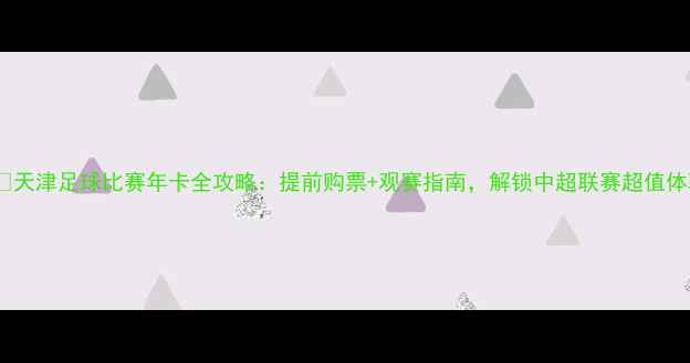 图片 🎟️天津足球比赛年卡全攻略：提前购票+观赛指南，解锁中超联赛超值体验1