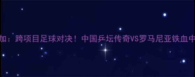 图片 🏆李晓霞VS索尔加：跨项目足球对决！中国乒坛传奇VS罗马尼亚铁血中锋的巅峰较量✨