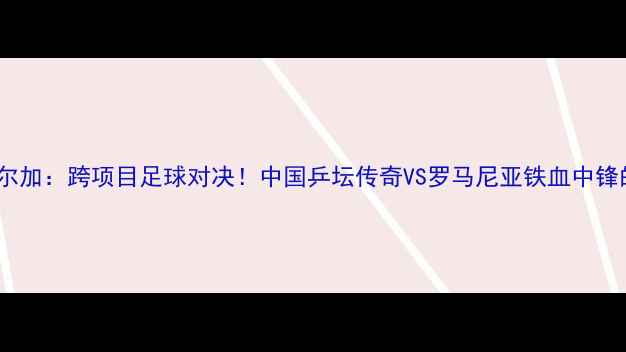 图片 🏆李晓霞VS索尔加：跨项目足球对决！中国乒坛传奇VS罗马尼亚铁血中锋的巅峰较量✨2