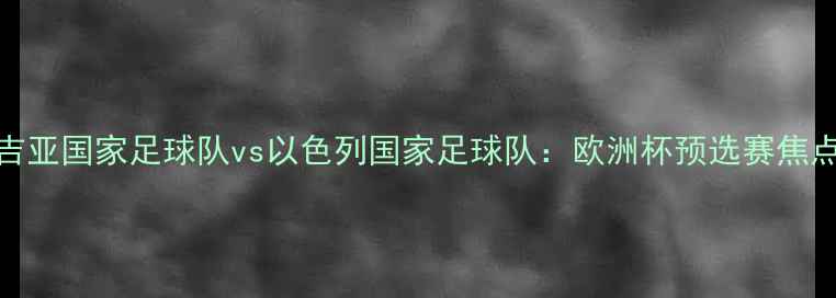 图片 🏆格鲁吉亚国家足球队vs以色列国家足球队：欧洲杯预选赛焦点战前瞻