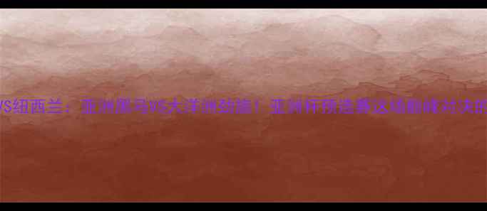 图片 🏆黎巴嫩VS纽西兰：亚洲黑马VS大洋洲劲旅！亚洲杯预选赛这场巅峰对决的三大看点