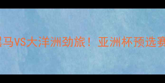 图片 🏆黎巴嫩VS纽西兰：亚洲黑马VS大洋洲劲旅！亚洲杯预选赛这场巅峰对决的三大看点1