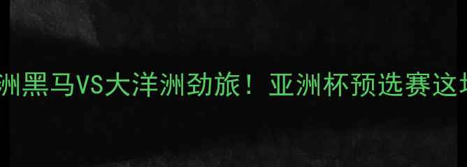 图片 🏆黎巴嫩VS纽西兰：亚洲黑马VS大洋洲劲旅！亚洲杯预选赛这场巅峰对决的三大看点2