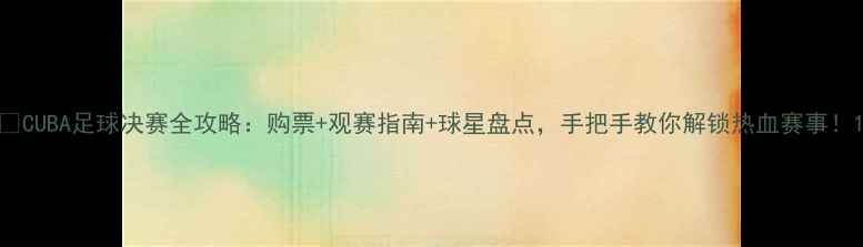 图片 💥CUBA足球决赛全攻略：购票+观赛指南+球星盘点，手把手教你解锁热血赛事！1
