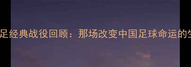 图片 🔥2000年国足经典战役回顾：那场改变中国足球命运的生死战！🔥1