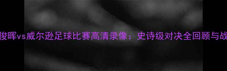 图片 🔥丁俊晖vs威尔逊足球比赛高清录像：史诗级对决全回顾与战术🔥