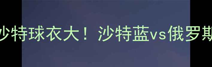 图片 🔥世界杯俄罗斯VS沙特球衣大！沙特蓝vs俄罗斯红，谁更胜一筹？