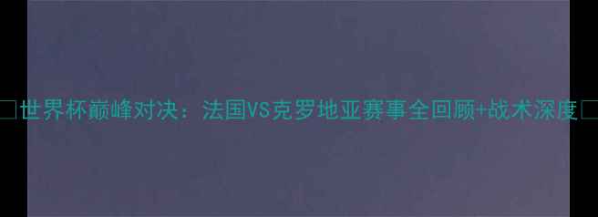 图片 🔥世界杯巅峰对决：法国VS克罗地亚赛事全回顾+战术深度🔥