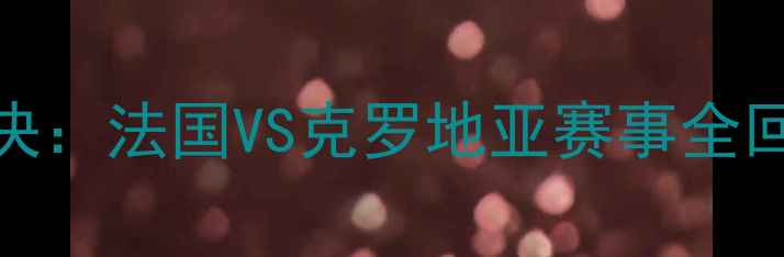 图片 🔥世界杯巅峰对决：法国VS克罗地亚赛事全回顾+战术深度🔥1