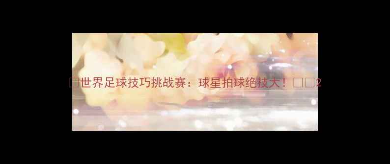 图片 🔥世界足球技巧挑战赛：球星拍球绝技大！🌍🏆2