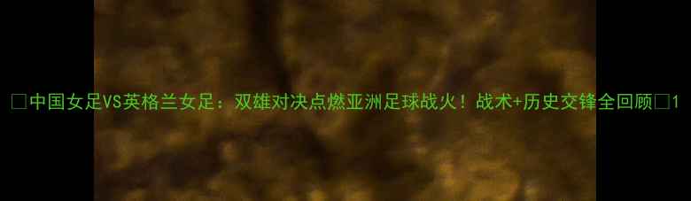图片 🔥中国女足VS英格兰女足：双雄对决点燃亚洲足球战火！战术+历史交锋全回顾🔥1