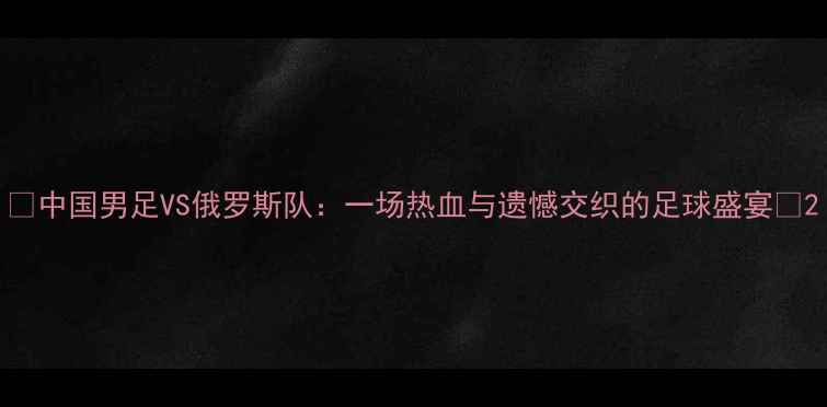 图片 🔥中国男足VS俄罗斯队：一场热血与遗憾交织的足球盛宴🔥2