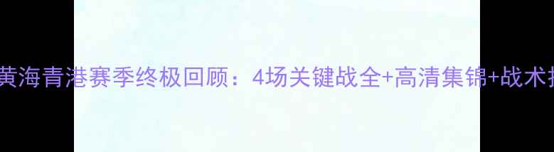 图片 🔥中甲黄海青港赛季终极回顾：4场关键战全+高清集锦+战术拆解🔥2