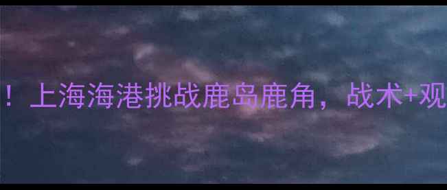 图片 🔥中超硬核对决！上海海港挑战鹿岛鹿角，战术+观赛指南全公开！