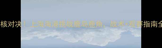 图片 🔥中超硬核对决！上海海港挑战鹿岛鹿角，战术+观赛指南全公开！1