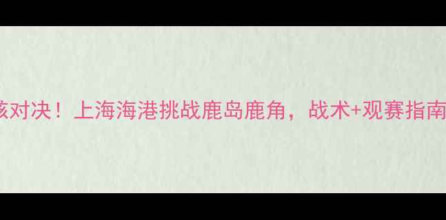 图片 🔥中超硬核对决！上海海港挑战鹿岛鹿角，战术+观赛指南全公开！2