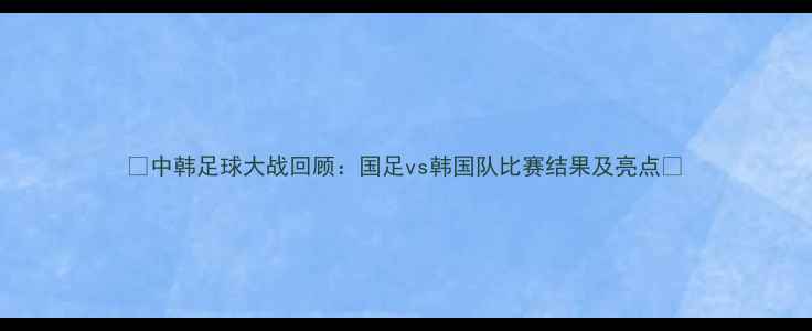 图片 🔥中韩足球大战回顾：国足vs韩国队比赛结果及亮点🔥