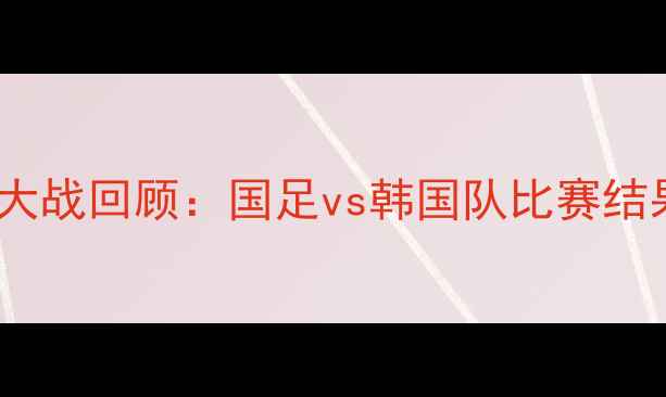 图片 🔥中韩足球大战回顾：国足vs韩国队比赛结果及亮点🔥1