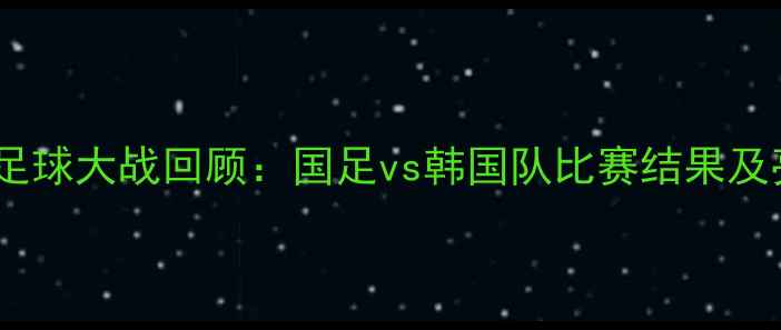 图片 🔥中韩足球大战回顾：国足vs韩国队比赛结果及亮点🔥2