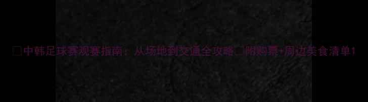 图片 🔥中韩足球赛观赛指南：从场地到交通全攻略✅附购票+周边美食清单1