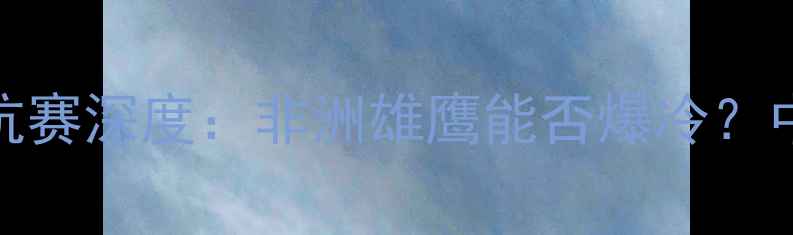 图片 🔥乌干达vs中国足球对抗赛深度：非洲雄鹰能否爆冷？中乌足球世纪之战全攻略